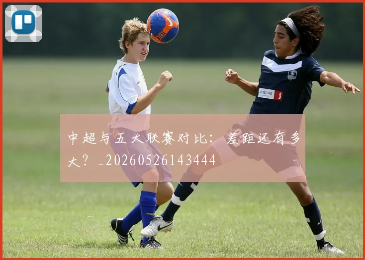中超与五大联赛对比:差距还有多大?_20260526143444