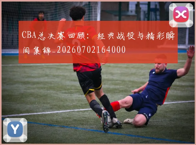 CBA总决赛回顾:经典战役与精彩瞬间集锦_20260702164000