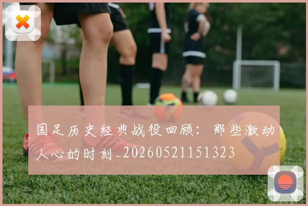 国足历史经典战役回顾:那些激动人心的时刻_20260521151323