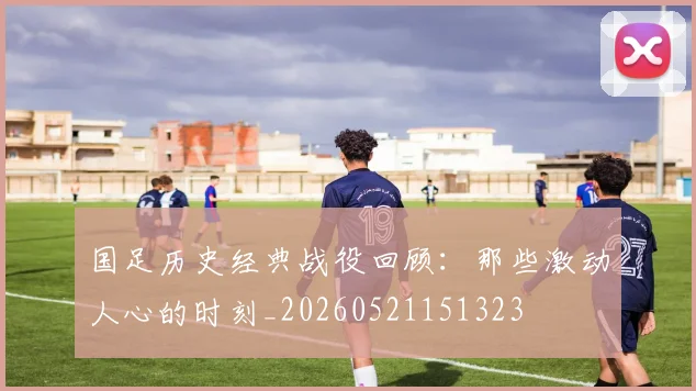 国足历史经典战役回顾:那些激动人心的时刻_20260521151323