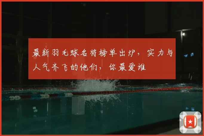 最新羽毛球名将榜单出炉，实力与人气齐飞的他们，你最爱谁