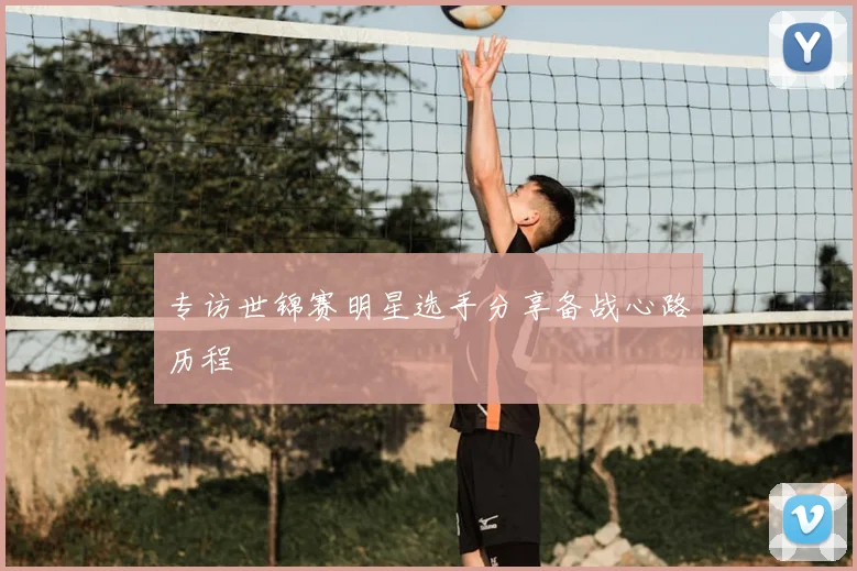 专访世锦赛明星选手分享备战心路历程