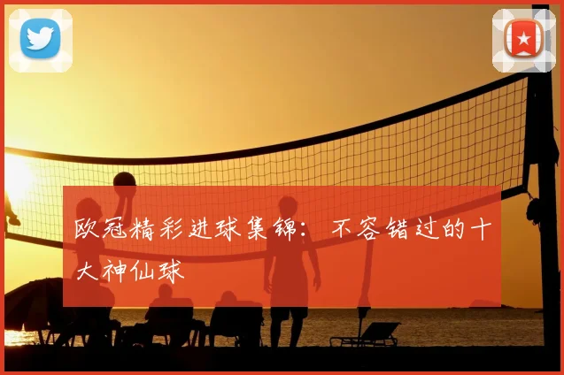 欧冠精彩进球集锦:不容错过的十大神仙球