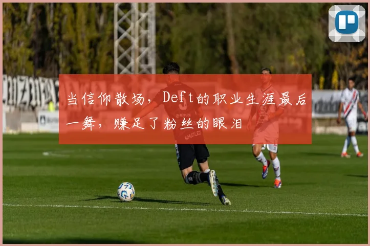 当信仰散场，Deft的职业生涯最后一舞，赚足了粉丝的眼泪