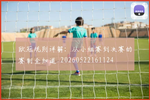 欧冠规则详解：从小组赛到决赛的赛制全知道_20260522161124